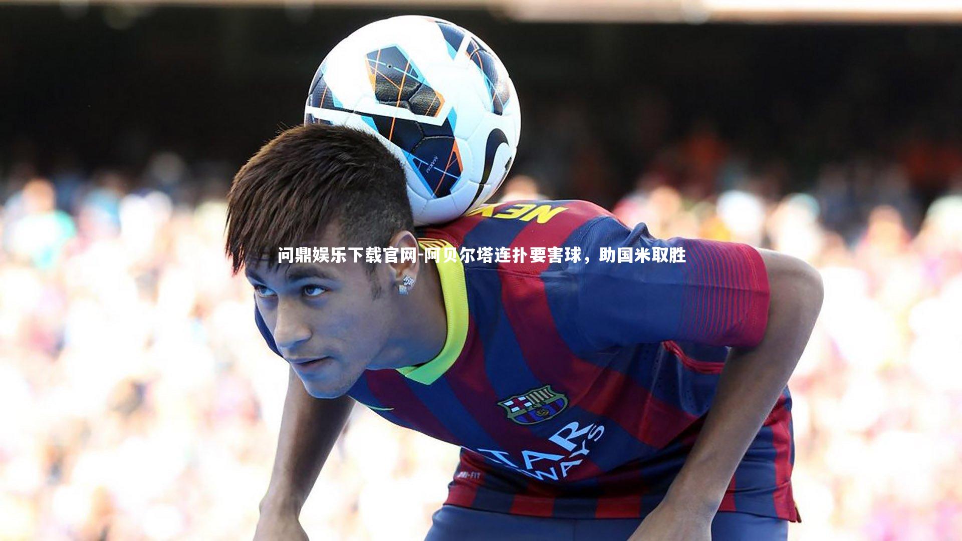 问鼎娱乐下载官网-阿贝尔塔连扑要害球，助国米取胜
